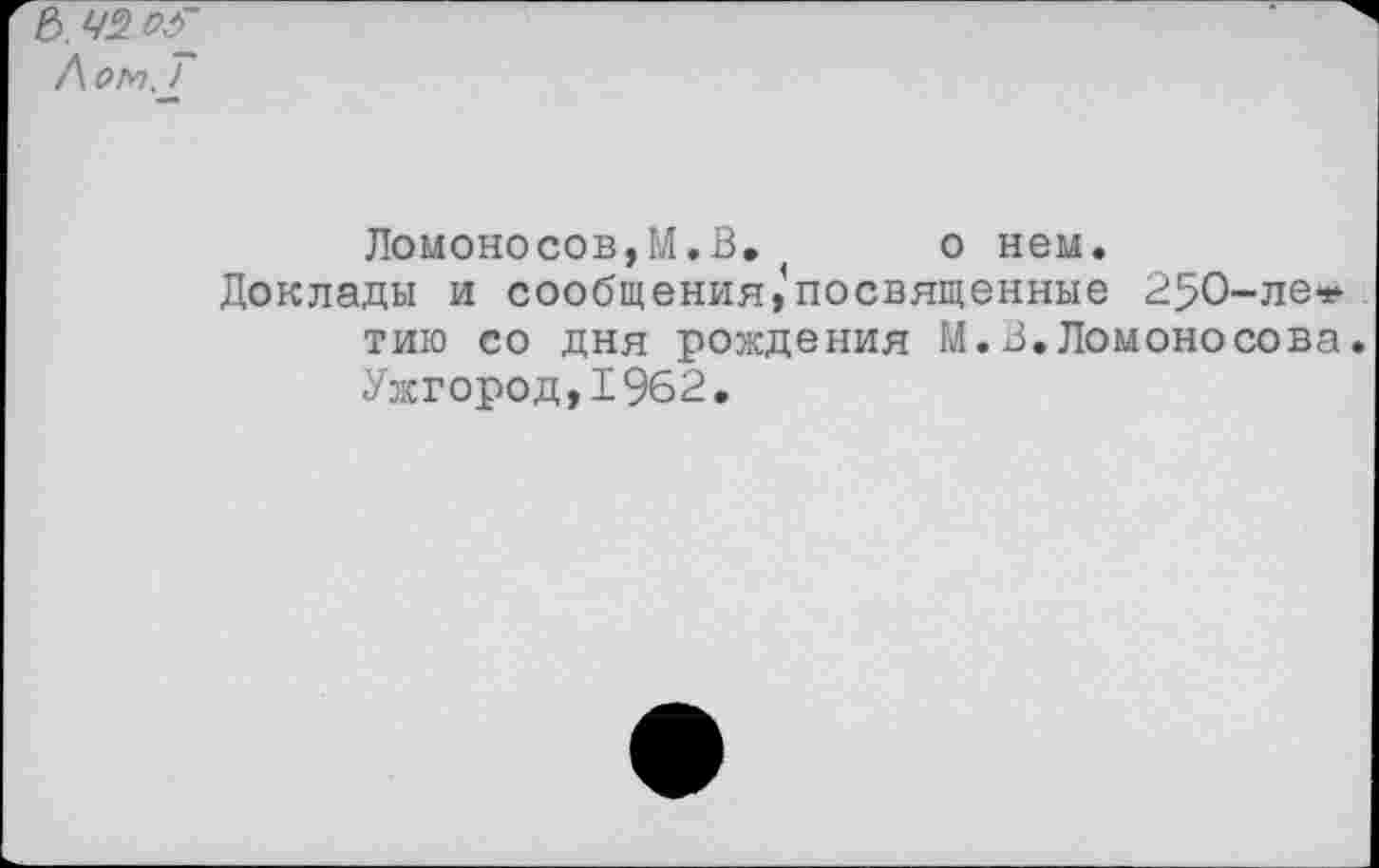 ﻿Ломоносов,М.В, о нем.
Доклады и сообщения,’посвященные 250-ле* тию со дня рождения М.В.Ломоносова. Ужгород, 1%2.